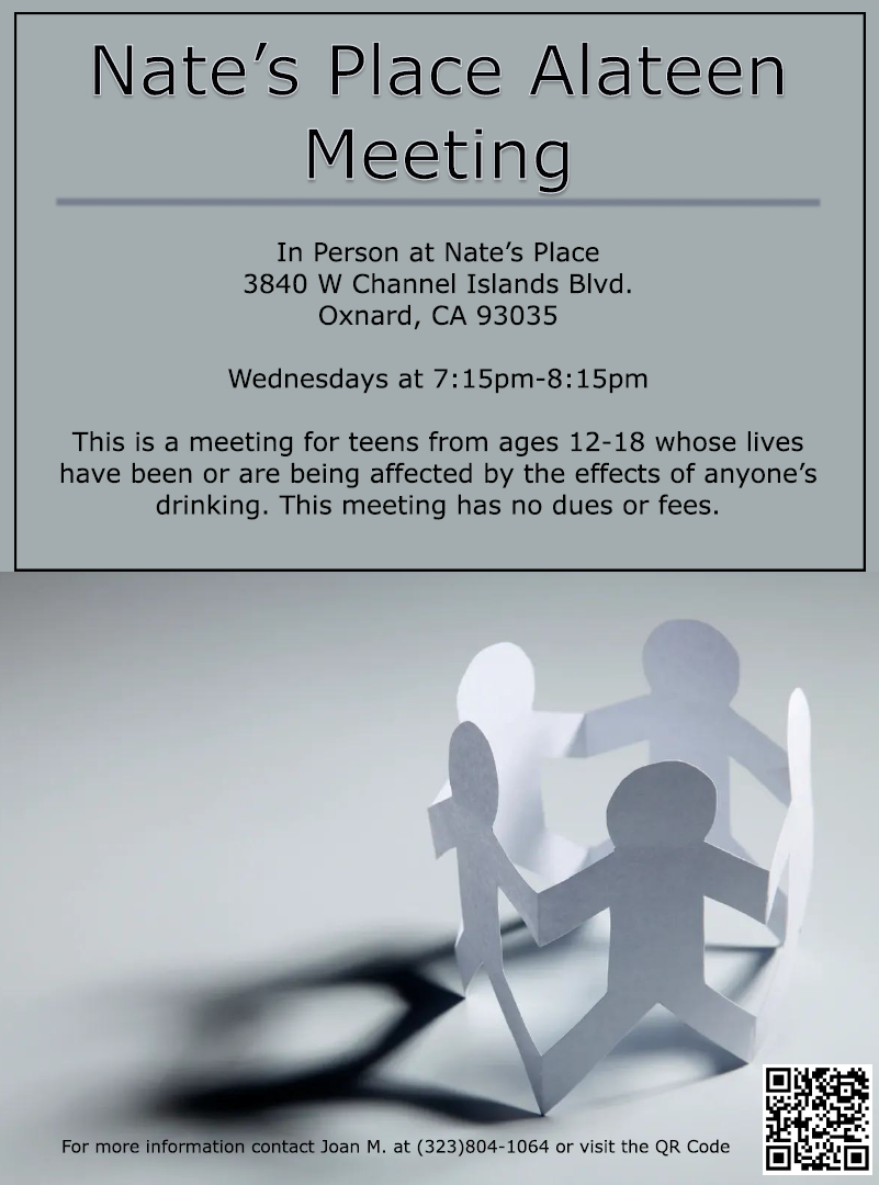 Nate’s Place Alateen Meeting In Person at Nate's Place 3840 W Channel Islands Blvd. Oxnard, CA 93035 Wednesdays at 7:15 PM - 8:15 PM This is a meeting for teens from ages 12-18 whose lives have been or are being affected by the effects of anyone’s drinking. This meeting has no dues or fees.