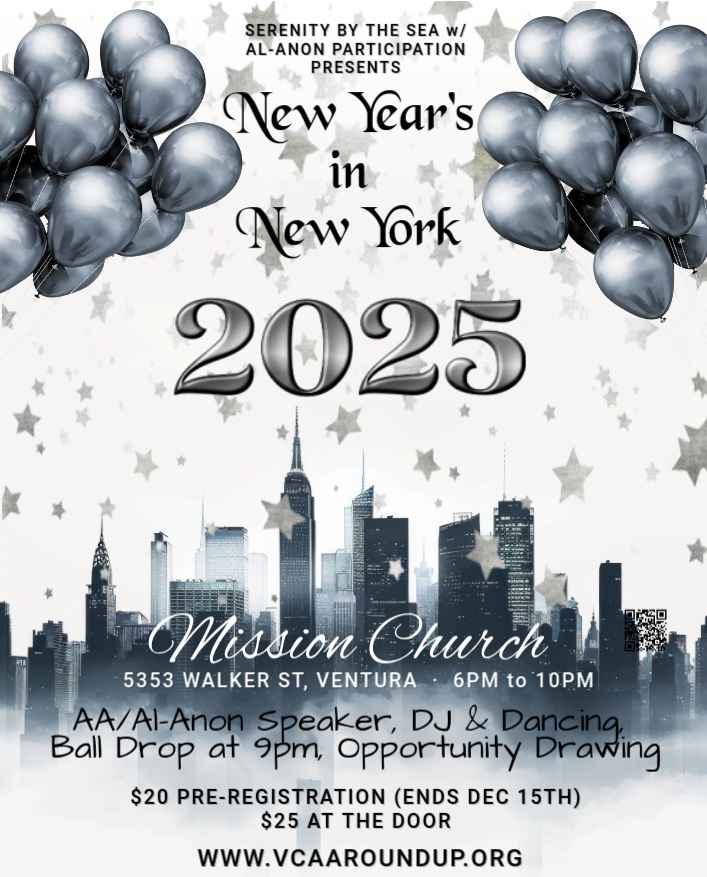 SERENITY BY THE SEA W/ ALANON PARTICIPATION PRESENTS New Year's In New York 2025 5353 WALKER ST, VENTURA 6 PM to I0 PM AA/Al-Anon Speaker, DJ & Dancing Ball Drop 95m, Opportunity Drawing $20 PRE-REGISTRATION (ENDS DEC 15TH) $25 AT THE DOOR WWW.VCAAROUNDUP.ORG